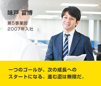 味戸 富博 第5事業部 2007年入社 一つのゴールが、次の成長へのスタートになる。進む道は無限だ。