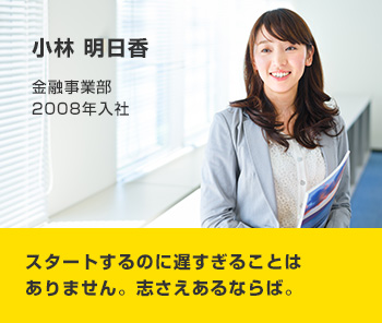 小林 明日香 金融事業部 2008年入社 スタートするのに遅すぎることはありません。志さえあるならば。