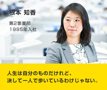 根本 知香 第2事業部 1995年入社 人生は自分のものだけれど、決して一人で歩いているわけじゃない。