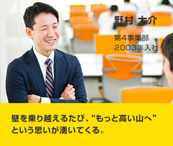 野村 大介 第4事業部 2004年入社 壁を乗り越えるたび、“もっと高い山へ”という思いが湧いてくる。