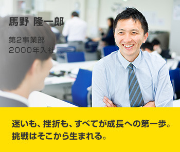 馬野 隆一郎 第2事業部 2000年入社 迷いも、挫折も、すべてが成長への第一歩。挑戦はそこから生まれる。