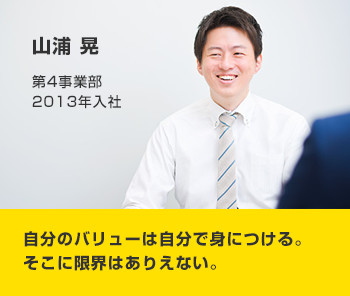 山浦 晃 第4事業部 2013年入社 自分のバリューは自分で身につける。そこに限界はありえない。