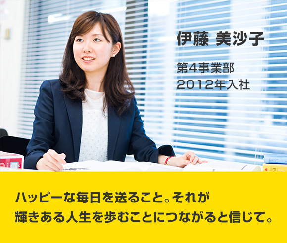 伊藤 美沙子 第4事業部 2012年入社 ハッピーな毎日を送ること。それが輝きある人生を歩むことにつながると信じて。