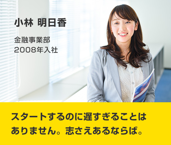 小林 明日香 金融事業部 2008年入社 スタートするのに遅すぎることはありません。志さえあるならば。