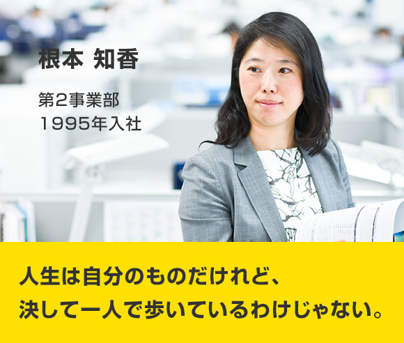 根本 知香 第2事業部 1995年入社 人生は自分のものだけれど、決して一人で歩いているわけじゃない。