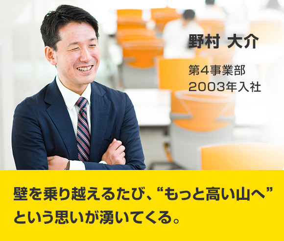 野村 大介 第4事業部 2004年入社 壁を乗り越えるたび、“もっと高い山へ”という思いが湧いてくる。