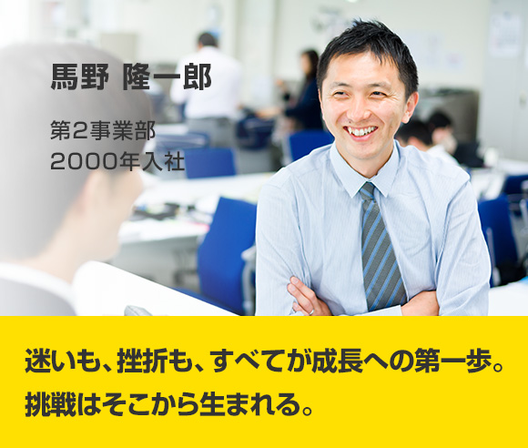 馬野 隆一郎 第2事業部 2000年入社 迷いも、挫折も、すべてが成長への第一歩。挑戦はそこから生まれる。