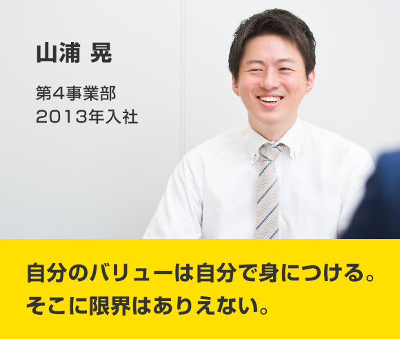 山浦 晃 第4事業部 2013年入社 自分のバリューは自分で身につける。そこに限界はありえない。